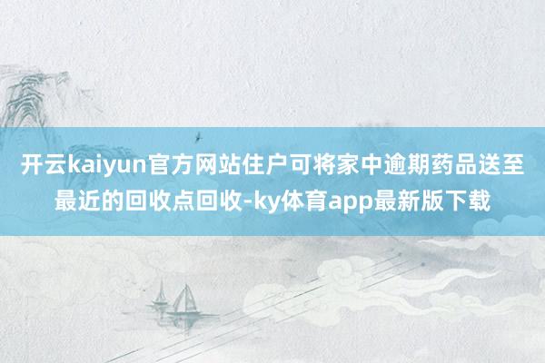 开云kaiyun官方网站住户可将家中逾期药品送至最近的回收点回收-ky体育app最新版下载