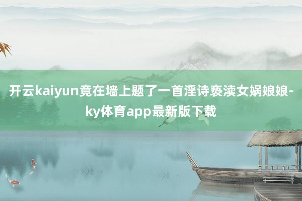 开云kaiyun竟在墙上题了一首淫诗亵渎女娲娘娘-ky体育app最新版下载