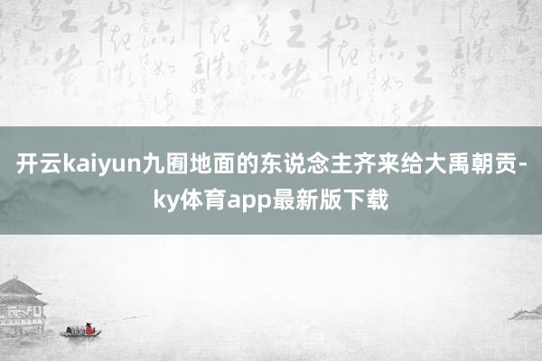 开云kaiyun九囿地面的东说念主齐来给大禹朝贡-ky体育app最新版下载