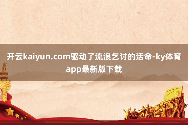开云kaiyun.com驱动了流浪乞讨的活命-ky体育app最新版下载