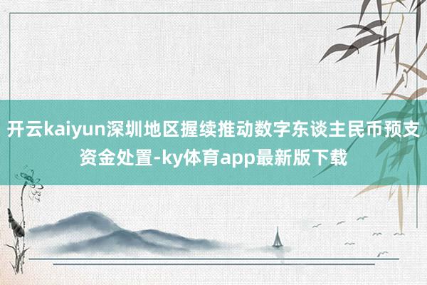 开云kaiyun深圳地区握续推动数字东谈主民币预支资金处置-ky体育app最新版下载