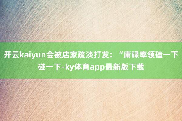 开云kaiyun会被店家疏淡打发：“庸碌率领磕一下碰一下-ky体育app最新版下载