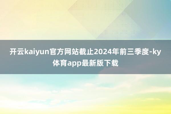 开云kaiyun官方网站截止2024年前三季度-ky体育app最新版下载