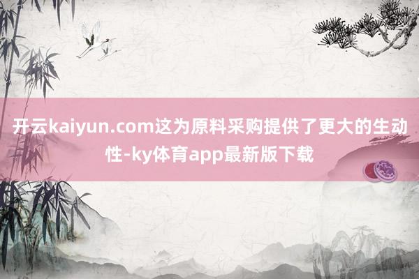 开云kaiyun.com这为原料采购提供了更大的生动性-ky体育app最新版下载