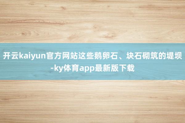 开云kaiyun官方网站这些鹅卵石、块石砌筑的堤坝-ky体育app最新版下载
