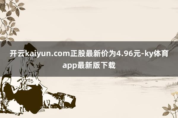 开云kaiyun.com正股最新价为4.96元-ky体育app最新版下载