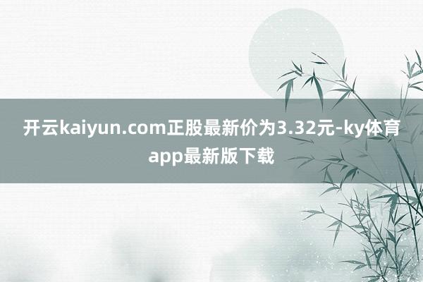 开云kaiyun.com正股最新价为3.32元-ky体育app最新版下载