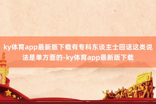 ky体育app最新版下载有专科东谈主士回话这类说法是单方面的-ky体育app最新版下载