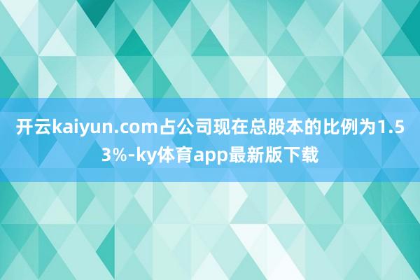 开云kaiyun.com占公司现在总股本的比例为1.53%-ky体育app最新版下载
