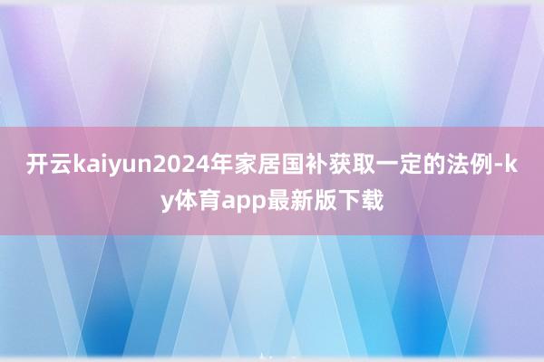 开云kaiyun2024年家居国补获取一定的法例-ky体育app最新版下载