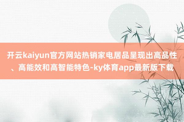 开云kaiyun官方网站热销家电居品呈现出高品性、高能效和高智能特色-ky体育app最新版下载