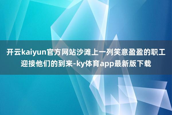 开云kaiyun官方网站沙滩上一列笑意盈盈的职工迎接他们的到来-ky体育app最新版下载