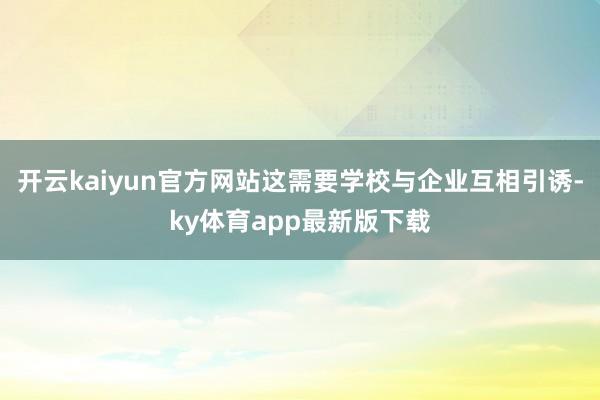 开云kaiyun官方网站这需要学校与企业互相引诱-ky体育app最新版下载