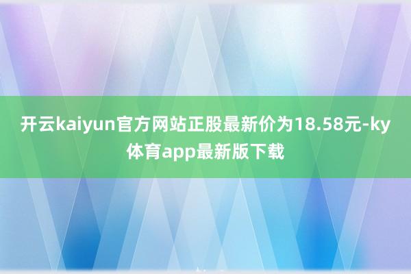 开云kaiyun官方网站正股最新价为18.58元-ky体育app最新版下载