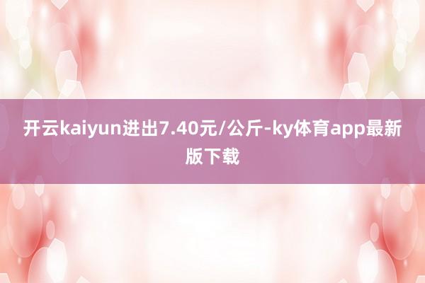 开云kaiyun进出7.40元/公斤-ky体育app最新版下载