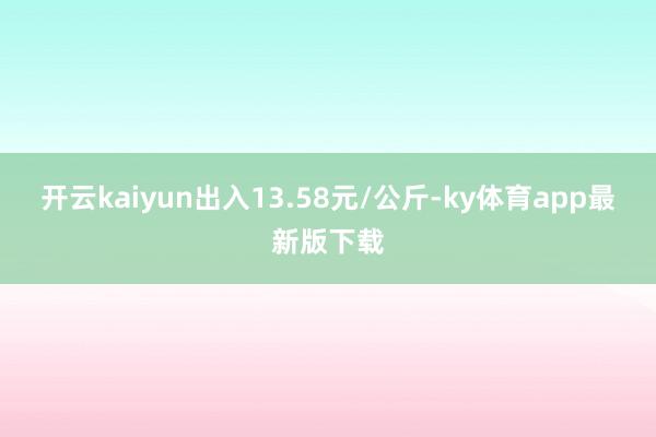 开云kaiyun出入13.58元/公斤-ky体育app最新版下载