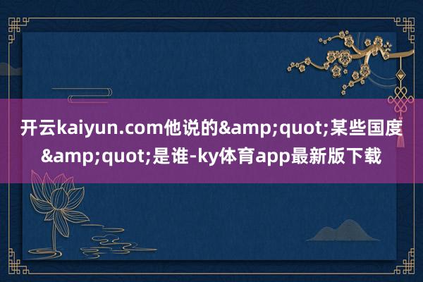 开云kaiyun.com他说的&quot;某些国度&quot;是谁-ky体育app最新版下载