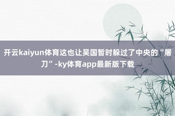 开云kaiyun体育这也让吴国暂时躲过了中央的“屠刀”-ky体育app最新版下载