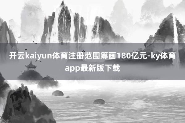 开云kaiyun体育注册范围筹画180亿元-ky体育app最新版下载