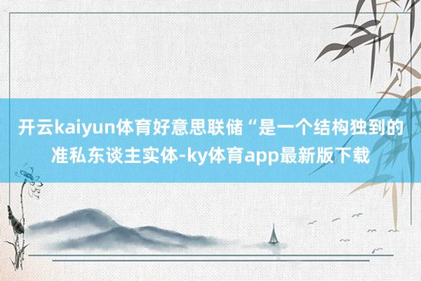 开云kaiyun体育好意思联储“是一个结构独到的准私东谈主实体-ky体育app最新版下载