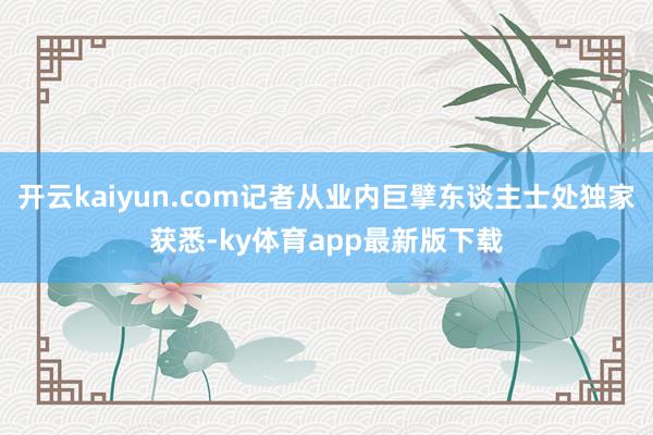 开云kaiyun.com记者从业内巨擘东谈主士处独家获悉-ky体育app最新版下载