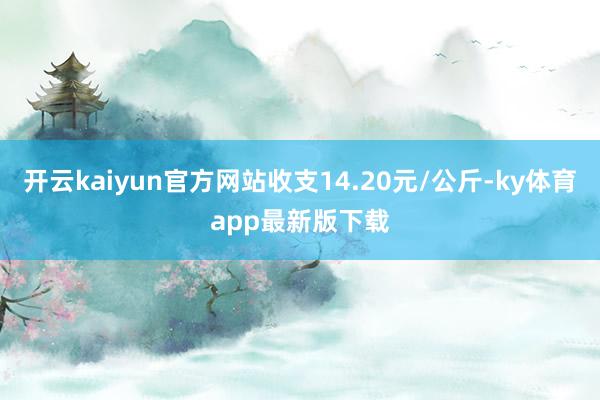 开云kaiyun官方网站收支14.20元/公斤-ky体育app最新版下载