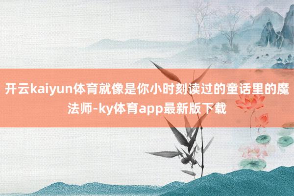开云kaiyun体育就像是你小时刻读过的童话里的魔法师-ky体育app最新版下载