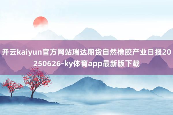 开云kaiyun官方网站瑞达期货自然橡胶产业日报20250626-ky体育app最新版下载