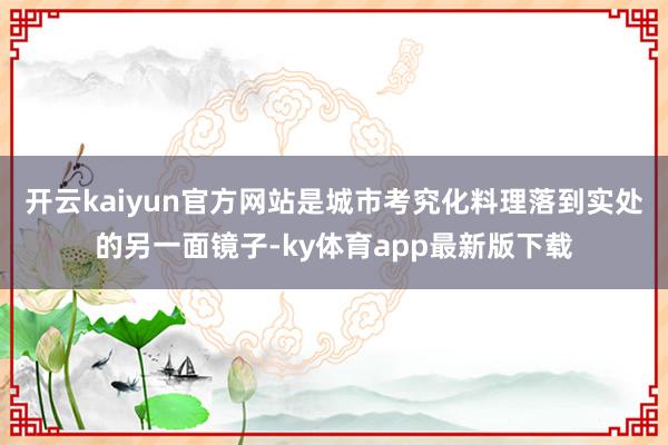 开云kaiyun官方网站是城市考究化料理落到实处的另一面镜子-ky体育app最新版下载