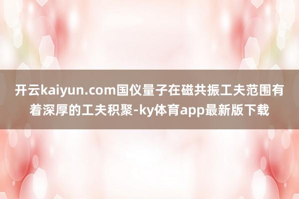 开云kaiyun.com国仪量子在磁共振工夫范围有着深厚的工夫积聚-ky体育app最新版下载