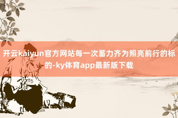 开云kaiyun官方网站每一次蓄力齐为照亮前行的标的-ky体育app最新版下载
