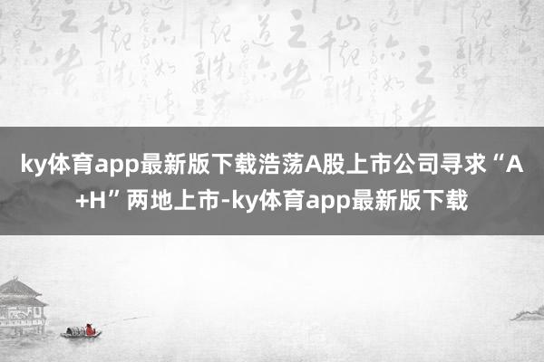 ky体育app最新版下载　　浩荡A股上市公司寻求“A+H”两地上市-ky体育app最新版下载