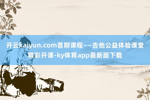 开云kaiyun.com首期课程——吉他公益体验课堂精彩开课-ky体育app最新版下载
