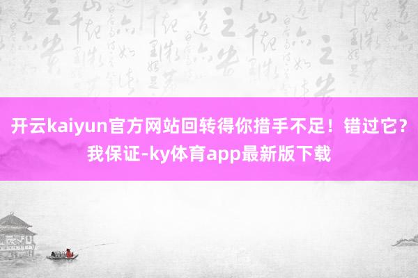开云kaiyun官方网站回转得你措手不足！错过它？我保证-ky体育app最新版下载