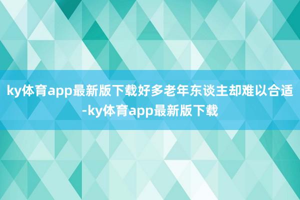 ky体育app最新版下载好多老年东谈主却难以合适-ky体育app最新版下载