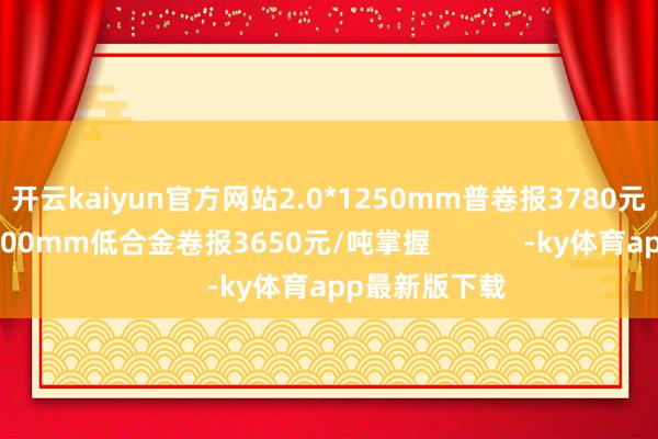 开云kaiyun官方网站2.0*1250mm普卷报3780元/吨掌握；1500mm低合金卷报3650元/吨掌握            -ky体育app最新版下载