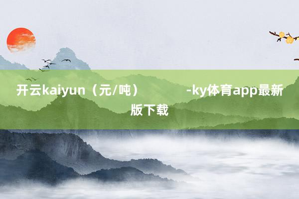 开云kaiyun（元/吨）            -ky体育app最新版下载