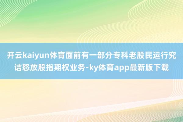开云kaiyun体育面前有一部分专科老股民运行究诘怒放股指期权业务-ky体育app最新版下载