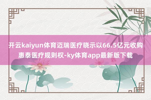 开云kaiyun体育迈瑞医疗晓示以66.5亿元收购惠泰医疗规则权-ky体育app最新版下载