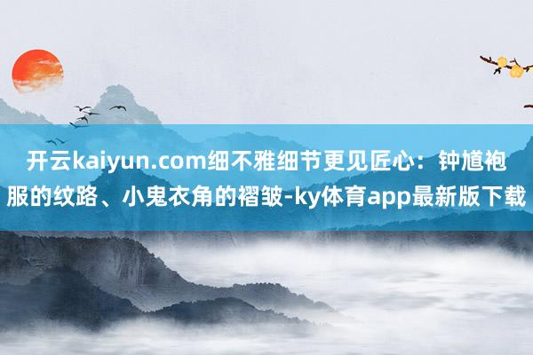 开云kaiyun.com细不雅细节更见匠心：钟馗袍服的纹路、小鬼衣角的褶皱-ky体育app最新版下载