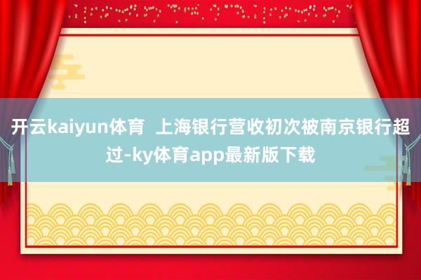 开云kaiyun体育  上海银行营收初次被南京银行超过-ky体育app最新版下载