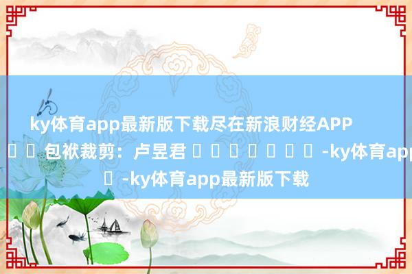 ky体育app最新版下载尽在新浪财经APP            						包袱裁剪:卢昱君 							-ky体育app最新版下载