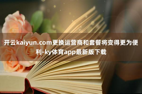 开云kaiyun.com更换运营商和套餐将变得更为便利-ky体育app最新版下载