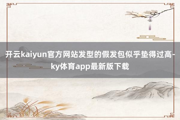 开云kaiyun官方网站发型的假发包似乎垫得过高-ky体育app最新版下载