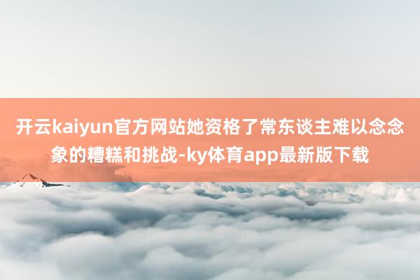 开云kaiyun官方网站她资格了常东谈主难以念念象的糟糕和挑战-ky体育app最新版下载
