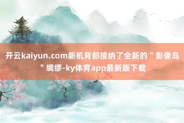 开云kaiyun.com新机背部接纳了全新的"影像岛"绸缪-ky体育app最新版下载