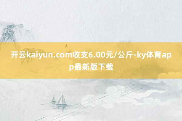 开云kaiyun.com收支6.00元/公斤-ky体育app最新版下载