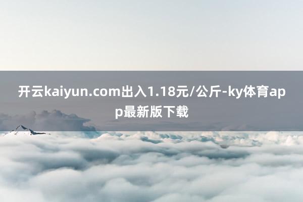 开云kaiyun.com出入1.18元/公斤-ky体育app最新版下载