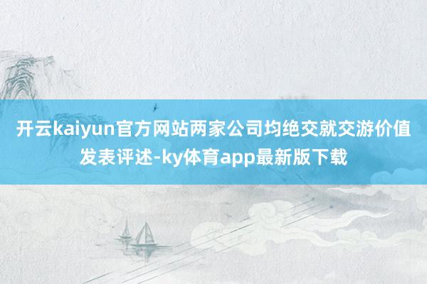 开云kaiyun官方网站 两家公司均绝交就交游价值发表评述-ky体育app最新版下载