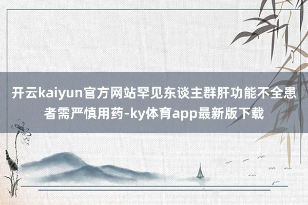 开云kaiyun官方网站罕见东谈主群肝功能不全患者需严慎用药-ky体育app最新版下载